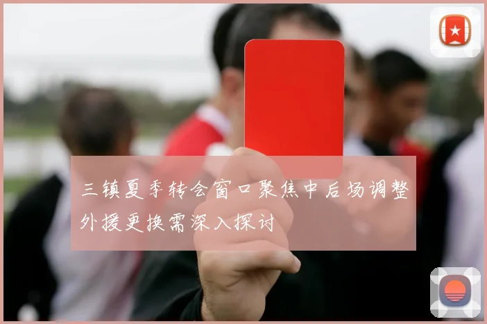 三镇夏季转会窗口聚焦中后场调整外援更换需深入探讨