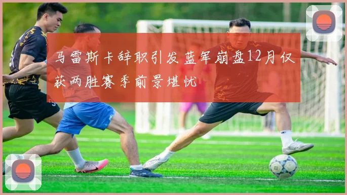 马雷斯卡辞职引发蓝军崩盘12月仅获两胜赛季前景堪忧