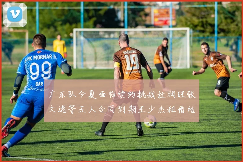 广东队今夏面临续约挑战杜润旺张文逸等五人合同到期王少杰租借结束
