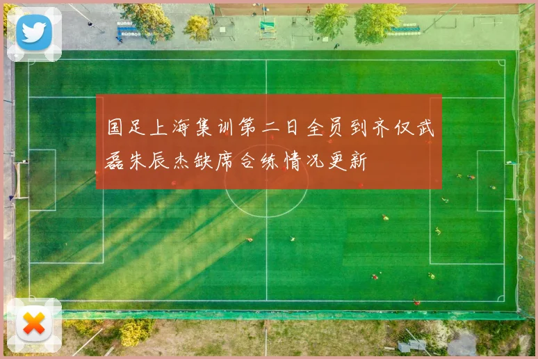 国足上海集训第二日全员到齐仅武磊朱辰杰缺席合练情况更新