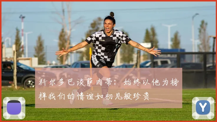 科尔多巴谈萨内蒂：始终以他为榜样我们的情谊如初见般珍贵