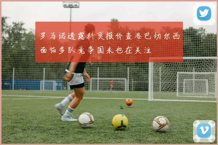 罗马诺透露科莫报价查洛巴切尔西面临多队竞争国米也在关注