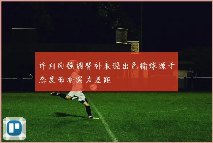 许利民强调替补表现出色输球源于态度而非实力差距