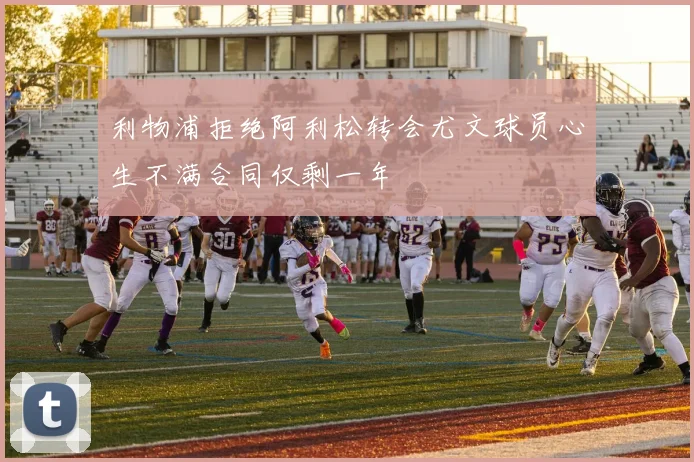 利物浦拒绝阿利松转会尤文球员心生不满合同仅剩一年