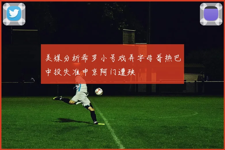 美媒分析希罗小号戏弄字母哥热巴中投失准申京阿门遭殃