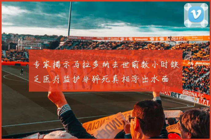 专家揭示马拉多纳去世前数小时缺乏医疗监护非猝死真相浮出水面