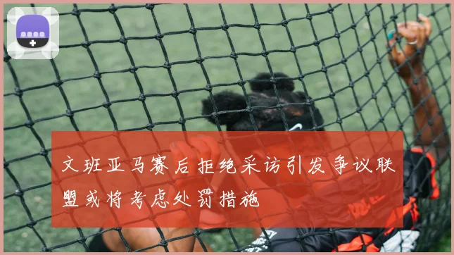文班亚马赛后拒绝采访引发争议联盟或将考虑处罚措施