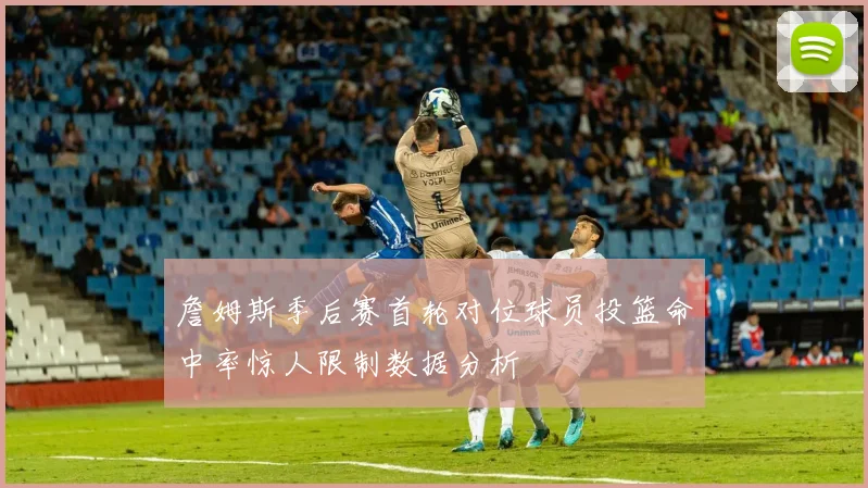 詹姆斯季后赛首轮对位球员投篮命中率惊人限制数据分析