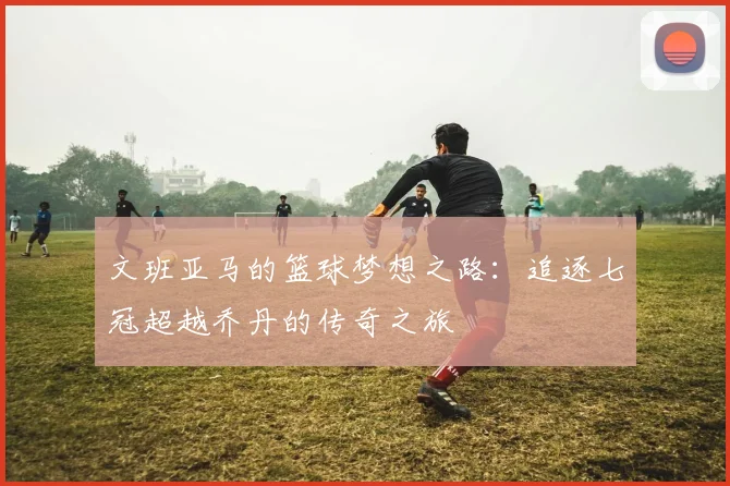 文班亚马的篮球梦想之路：追逐七冠超越乔丹的传奇之旅