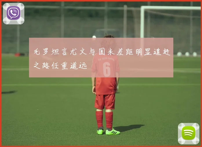 毛罗坦言尤文与国米差距明显追赶之路任重道远